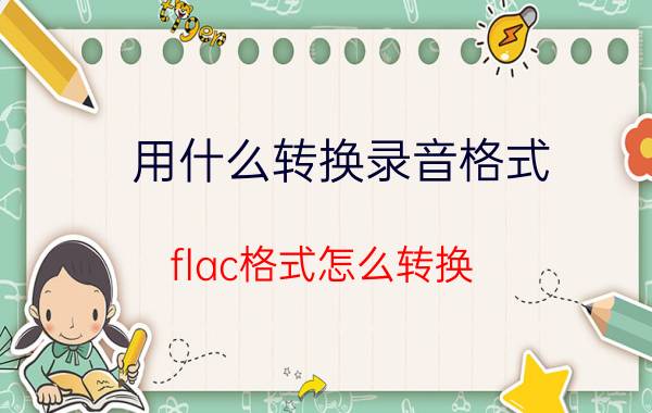 用什么转换录音格式 flac格式怎么转换？